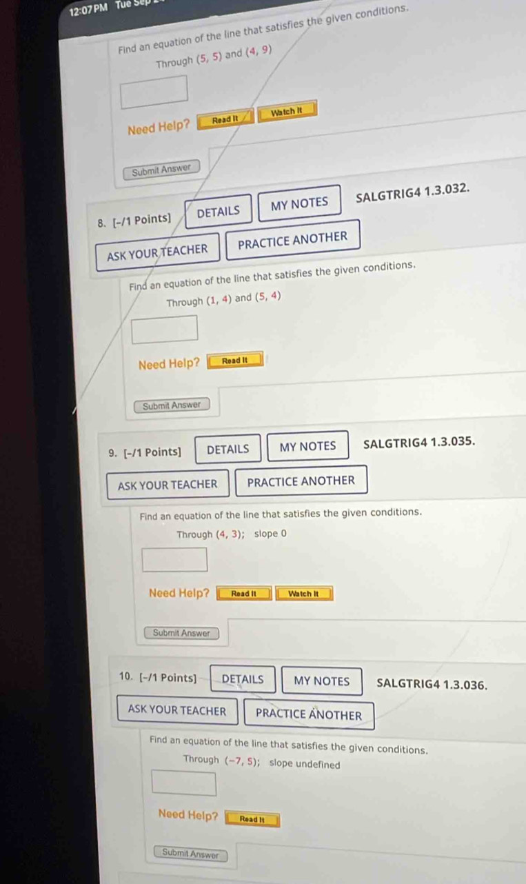 12:07 PM Tue Se 
Find an equation of the line that satisfies the given conditions. 
Through (5,5) and (4,9)
Need Help? Read It Watch It 
Submit Answer 
8. [-/1 Points] DETAILS MY NOTES SALGTRIG4 1.3.032. 
ASK YOUR TEACHER PRACTICE ANOTHER 
Find an equation of the line that satisfies the given conditions. 
Through (1,4) and (5,4)
Need Help? Read it 
Submit Answer 
9. [-/1 Points] DETAILS MY NOTES SALGTRIG4 1.3.035. 
ASK YOUR TEACHER PRACTICE ANOTHER 
Find an equation of the line that satisfies the given conditions. 
Through (4,3); slope 0
Need Help? Read It Watch It 
Submit Answer 
10. [-/1 Points] DETAILS MY NOTES SALGTRIG4 1.3.036. 
ASK YOUR TEACHER PRACTICE ÄNOTHER 
Find an equation of the line that satisfies the given conditions. 
Through (-7,5) ； slope undefined 
Need Help? Read It 
Submit Answer