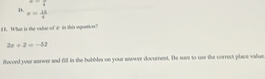 a= 11/4 
D x= 15/4 
H. What is the value of æ in this equation?
2x+2=-52
Record your answer and fill in the bubbles on your answer document. Be sure to use the correct place value