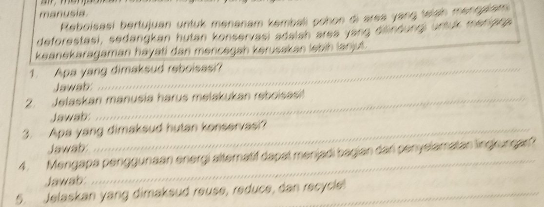 manusia 
Reboisaëi bertujuan untuk menanam kembali pohon di area yang telah mengalam 
deforestasi, sedangkan hutan konservasi adaish area yang difndungi urtuk menighp 
keanekaragaman hayati dan mencegah kerusakan lebih lanj. 
1. Apa yang dimaksud reboisasi? 
Jawab 
2. Jelaskan manusia harus melakukan rebrisas 
Jawab 
3. Apa yang dimaksud hutan konservasi? 
Jawab 
_ 
4. Mengapa penggunaan energi alteratif dapat menjadi bagian dari penyelamatan lingkuncar? 
Jawab: 
5. Jelaskan yang dimaksud reuse, reduce, dan recycle!