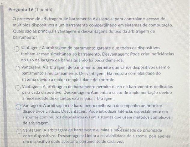 Pergunta 16 (1 ponto)
O processo de arbitragem de barramento é essencial para controlar o acesso de
múltiplos dispositivos a um barramento compartilhado em sistemas de computação.
Quais são as principais vantagens e desvantagens do uso da arbitragem de
barramento?
Vantagem: A arbitragem de barramento garante que todos os dispositivos
tenham acesso simultâneo ao barramento. Desvantagem: Pode criar ineficiências
no uso de largura de banda quando há baixa demanda.
Vantagem: A arbitragem de barramento permite que vários dispositivos usem o
barramento simultaneamente. Desvantagem: Ela reduz a confiabilidade do
sistema devido à maior complexidade do controle.
Vantagem: A arbitragem de barramento permite o uso de barramentos dedicados
para cada dispositivo. Desvantagem: Aumenta o custo de implementação devido
à necessidade de circuitos extras para arbitragem.
Vantagem: A arbitragem de barramento melhora o desempenho ao priorizar
dispositivos críticos. Desvantagem: Pode introduzir latência, especialmente em
sistemas com muitos dispositivos ou em sistemas que usam métodos complexos
de arbitragem.
Vantagem: A arbitragem de barramento elimina a né essidade de prioridade
entre dispositivos. Desvantagem: Limita a escalabilidade do sistema, pois apenas
um dispositivo pode acessar o barramento de cada vez.