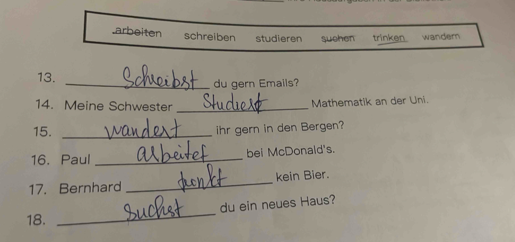 arbeiten schreiben studieren suchen trinken wandern 
13. 
_du gern Emails? 
14. Meine Schwester_ 
Mathematik an der Uni. 
15._ 
ihr gern in den Bergen? 
16. Paul _bei McDonald's. 
17. Bernhard _kein Bier. 
du ein neues Haus? 
18. 
_