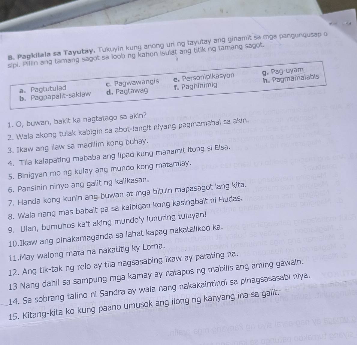 Pagkilala sa Tayutay. Tukuyin kung anong uri ng tayutay ang ginamit sa mga pangungusap o
sipi. Piliin ang tamang sagot sa loob ng kahon isulat ang titik ng tamang sagot.
a. Pagtutulad c. Pagwawangis e. Personipikasyon g. Pag-uyam
b. Pagpapalit-saklaw d. Pagtawag f. Paghihimig h. Pagmamalabis
1. O, buwan, bakit ka nagtatago sa akin?
2. Wala akong tulak kabigin sa abot-langit niyang pagmamahal sa akin.
3. Ikaw ang ilaw sa madilim kong buhay.
4. Tila kalapating mababa ang lipad kung manamit itong si Elsa.
5. Binigyan mo ng kulay ang mundo kong matamlay.
6. Pansinin ninyo ang galit ng kalikasan.
7. Handa kong kunin ang buwan at mga bituin mapasagot lang kita.
8. Wala nang mas babait pa sa kaibigan kong kasingbait ni Hudas.
9. Ulan, bumuhos ka’t aking mundo’y lunuring tuluyan!
10.Ikaw ang pinakamaganda sa lahat kapag nakatalikod ka.
11.May waiong mata na nakatitig ky Lorna.
12. Ang tik-tak ng relo ay tila nagsasabing ikaw ay parating na.
13 Nang dahil sa sampung mga kamay ay natapos ng mabilis ang aming gawain.
14. Sa sobrang talino ni Sandra ay wala nang nakakaintindi sa pinagsasasabi niya.
_15. Kitang-kita ko kung paano umusok ang ilong ng kanyang ina sa galit.