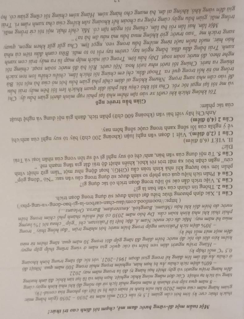 Một tuần một đề-vững bước đam mê, chạm tới đinh cao trì thức!
thách thức cực kỳ lớn bởi cần giảm 1.5 tỷ tần CO2 mỗi năm từ 2030 - 2050 (gần bằng mức
giàm hàng năm của năm 2020 khi nền kinh tể toàn cầu bị tê liệt do phong tòa covid-19)
- 8 năm qua sắp trở thành 8 năm nóng nhất lịch sử do nồng độ khi nhà kính ngày càng
tăng và tích tụ nhiệt. Các đợt nắng nóng khắc nghiệt, hạn hán và lũ lụt tàn khốc đã ảnh hướng
đến hàng triệu người và gây thiệt hại hàng tỷ đồ la trong năm nay 2022.
- 60% diện tích châu Ấu bị hạn hán, nghiêm trọng nhất trong 500 năm qua. Nhiệt độ
ở châu Âu đã ấm lên đáng kể trong giai đoạn 1961-2021, với tốc độ tăng trung bình khoang
0.5°C mỗi thập kỷ
- Hàng triệu người dân ven biển và các quốc gia nằm ở vùng trũng thấp gặp nguy
hiểm kẻo dài do tốc độ nước biển dảng đã tăng gấp đổi trong 30 năm qua, tăng thêm từ nữa
đến một mét mỗi thể kỷ
- 30% diện tích Pakistan ngập trong biển nước bởi những trận ''đại hồng thủy'' trong
mùa hè năm nay. Mặc dù các nước Nam Ả, đặc biệt là Pakistan, chỉ ''góp'' chưa tởi 1% lượng
phát thải khí nhà kinh toàn cầu. Dự báo năm 2030 có thể nhiều thành phố chìm trong biển
nưởc do biển đổi khi hậu (Miami, Bangkok, Amsterdam, Barsa. Orleans...)
( https://noomfood.com/dau-chan-carbon-la-gi-bao-dong-va-ung-pho/)
Câu 1. Xác định phương thức biểu đạt chính được sử dụng trong đoạn trích.
Câu 2. Thông tin chính của văn bản là gì?
Câu 3. Việc trích dẫn các số liệu trong đoạn trích có tác dụng gì?
Câu 4. Phân tích hiệu quả của phép so sánh được sử dụng trong câu văn sau: “Nó “đóng góp'
phần lớn vào lượng khí nhà kính toàn cầu (GHG), hoạt động như một “tầm giữ nhiệt vĩnh
cửu'' ngăn chặn bức xạ mặt trời rời khỏi, khiến nhiệt độ trái đất gia tăng mạnh mẽ. ''
Câu 5. Từ nội dung của văn bản, anh/ chị có suy nghĩ gì về sự tồn vong của nhân loại và Trái
Đất?
I. VIÉT (6,0 điểm)
Câu 1 (2,0 điểm). Viết 1 đoạn văn nghị luận (khoảng 200 chữ) bày tỏ suy nghĩ của anh/chị
về ý nghĩa của lối sống xanh trong cuộc sống hôm nay.
Câu 2 (4,0 điểm)
Anh/Chị hãy viết bài văn (khoảng 600 chữ) phân tích, đánh giá nội dung và nghệ thuật
của tác phẩm:
Giàn bầu trước ngõ
Tôi không thích khi cưỡi xe vào tận thềm nhà lại phải rạp mình dưới giàn bầu ẩy. Chị
và mẹ tôi lại ngại tóc rối. Cha tôi khỏ chịu khi phải dắt quan khách len lỏi bên mấy trải bầu
để vào căn nhà sang trọng. Nhưng không ai dám chặt phá giàn bầu bởi nỏ của bà nội tôi. Bà
trồng nó từ hồi trong quê ra. Thoạt đầu, chị em chúng tôi thích lắm, chiều chiều lon ton xách
thùng ra tưới. Chúng tôi tưới như tưới hoa. Nội cưởi. Rồi bà đổ nước soàn soạt, chúng tôi
nghe theo, đồ nước soàn soạt. Dây bầu lớn. Trong cái nách mập mạp lủ ra mầy trái con xanh
xanh. Trái bằng đầu đũa, bằng ngón tay, cườm tay rồi to to mãi. Bữa canh đầu tiên cả nhà
háo hức, nuốt tuổn tuột từng miếng bầu trong veo, ngọt lịm. Cha gật gật khen ngon, quay
sang trách mẹ ''sao trưởc giờ không mua bầu mà nấu ăn bà ta?''
Một lần, hai lần rồi ba lần, chúng tôi ngán tận cổ. Mà, chết thật, nội tôi cứ trồng mãi,
trồng mãi, giàn bầu ngày càng rộng ra choán hết khoảng sân kiểng của cha xanh rầm rì. Trải
già đến vàng khô, không ai ăn, bà mang cho hàng xóm. Hàng xóm chủng tôi cũng giàu có, họ