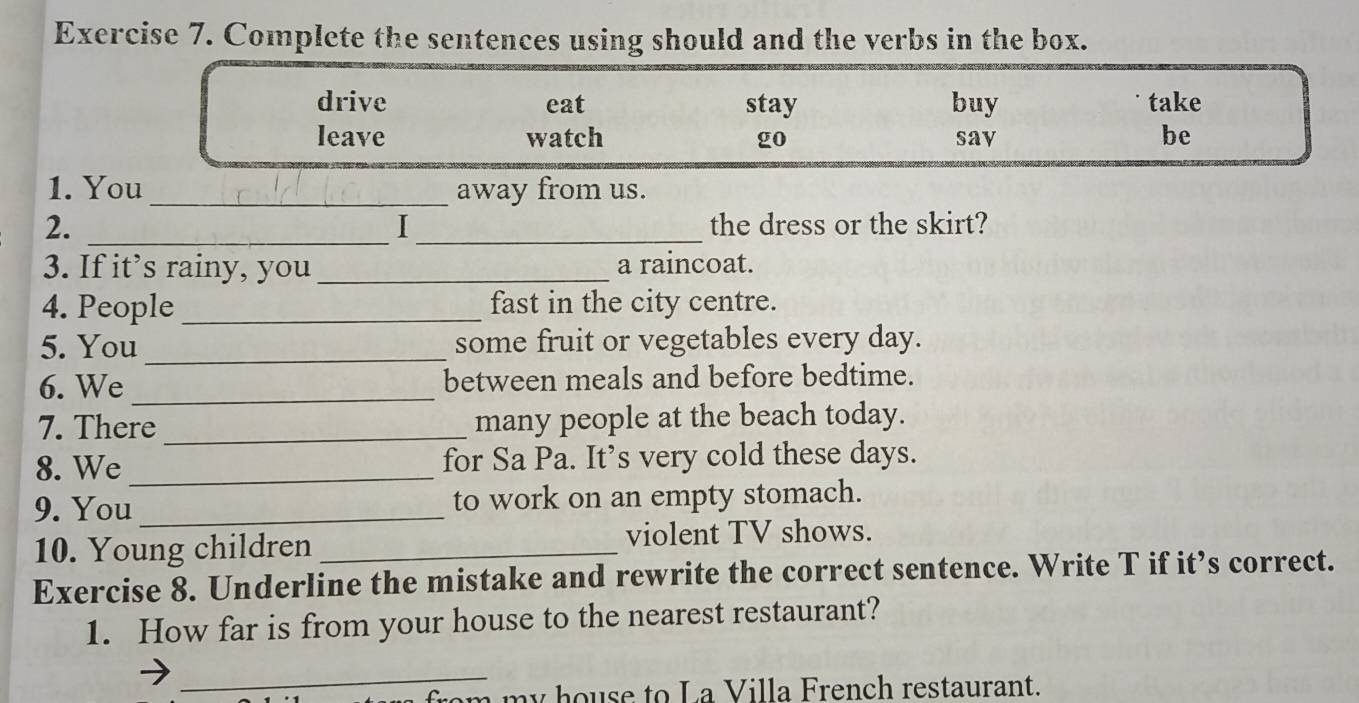 Complete the sentences using should and the verbs in the box.
drive eat stay buy take
leave watch go sav be
1. You _away from us.
2. __the dress or the skirt?
I
3. If it’s rainy, you _a raincoat.
4. People _fast in the city centre.
5. You_ some fruit or vegetables every day.
6. We _between meals and before bedtime.
7. There_ many people at the beach today.
8. We _for Sa Pa. It’s very cold these days.
9. You _to work on an empty stomach.
10. Young children _violent TV shows.
Exercise 8. Underline the mistake and rewrite the correct sentence. Write T if it’s correct.
1. How far is from your house to the nearest restaurant?
_
a m y house to La Villa French restaurant.