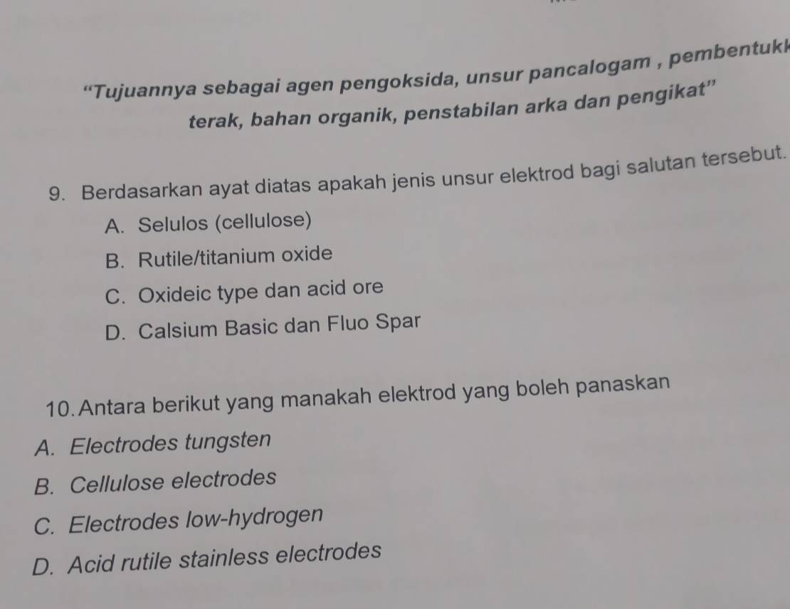 “Tujuannya sebagai agen pengoksida, unsur pancalogam , pembentukl
terak, bahan organik, penstabilan arka dan pengikat”
9. Berdasarkan ayat diatas apakah jenis unsur elektrod bagi salutan tersebut.
A. Selulos (cellulose)
B. Rutile/titanium oxide
C. Oxideic type dan acid ore
D. Calsium Basic dan Fluo Spar
10. Antara berikut yang manakah elektrod yang boleh panaskan
A. Electrodes tungsten
B. Cellulose electrodes
C. Electrodes low-hydrogen
D. Acid rutile stainless electrodes