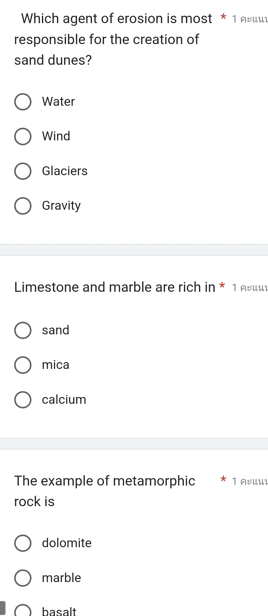 Which agent of erosion is most * 1 लειu
responsible for the creation of
sand dunes?
Water
Wind
Glaciers
Gravity
Limestone and marble are rich in * 1 œιι
sand
mica
calcium
The example of metamorphic 1 AllUi
rock is
dolomite
marble
basalt