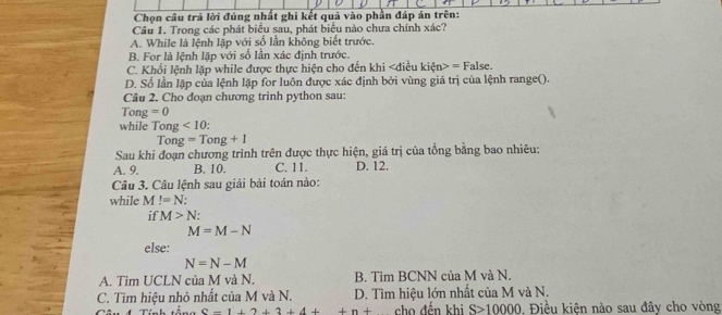 Chọn câu trả lời đúng nhất ghi kết quả vào phần đáp án trên:
Câu 1. Trong các phát biểu sau, phát biểu nào chưa chính xác?
A. While là lệnh lập với số lần không biết trước.
B. For là lệnh lặp với số lần xác định trước.
C. Khối lệnh lặp while được thực hiện cho đến khi =1
D. Số lần lặp của lệnh lặp for luôn được xác định bởi vùng giá trị của lệnh range(). alse.
Câu 2. Cho đoạn chương trình python sau:
Tong =0
while Tong <10</tex>: 
To g=Tong+1
Sau khi đoạn chương trình trên được thực hiện, giá trị của tổng bằng bao nhiêu:
A. 9. B. 10. C. 11. D. 12.
Câu 3. Câu lệnh sau giải bài toán nào:
while M!=N : 
if M>N :
M=M-N
else:
N=N-M
A. Tìm UCLN của M và N. B. Tìm BCNN của M và N.
C. Tìm hiệu nhỏ nhất của M và N. D. Tìm hiệu lớn nhất của M và N.
e-1+2+3+4++n+ cho đến khi S>10000. Điều kiện nào sau đây cho vòng