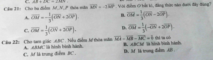 AB+DC=2MN. 
Câu 21: Cho ba điểm M, N,P thỏa mãn overline MN=-2overline MP. Với điềm O bất kì, đẳng thức nào dưới đây đúng?
A. overline OM=- 1/3 (overline ON+2overline OP).
B. overline OM= 1/3 (overline ON-2overline OP).
C. overline OM= 1/3 (overline ON+2overline OP).
D. overline OM= 1/3 (-overline ON+2overline OP). 
Câu 22: Cho tam giác ABC. Nếu điểm M thỏa mãn overline MA-overline MB-overline MC=overline 0 thì ta có
A. ABMC là hình bình hành. B. ABCM là hình bình hành.
C. M là trung điểm BC. D. M là trung điểm AB.