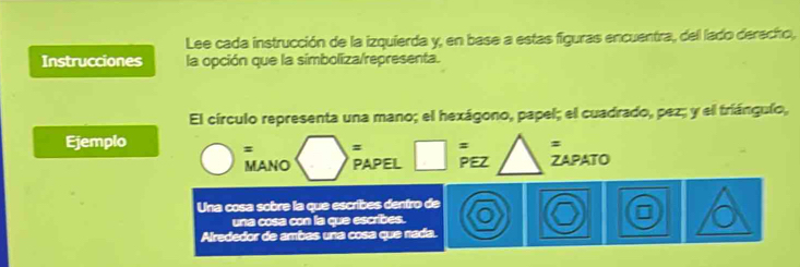 Lee cada instrucción de la izquierda y, en base a estas figuras encuentra, del lado derecho, 
Instrucciones la opción que la simboliza/representa. 
El círculo representa una mano; el hexágono, papel; el cuadrado, pez; y el triángulo, 
Ejemplo 
= = : = 
MANO PAPEL PEZ ZAPATO 
Una cosa sobre la que escribes dentro de 
una cosa con la que escribes. 
Alrededor de ambas una cosa que nada.