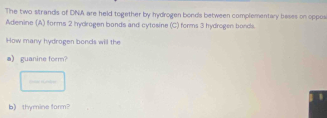 The two strands of DNA are held together by hydrogen bonds between complementary bases on oppos 
Adenine (A) forms 2 hydrogen bonds and cytosine (C) forms 3 hydrogen bonds. 
How many hydrogen bonds will the 
a guanine form? 
Entarnumber 
b) thymine form?