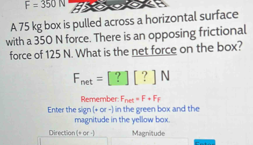 F=350N
A 75 kg box is pulled across a horizontal surface 
with a 350 N force. There is an opposing frictional 
force of 125 N. What is the net force on the box?
F_net=[?][?]N
Remember: F_net=F+F_F
Enter the sign (+ or -) in the green box and the 
magnitude in the yellow box. 
Direction (+ or -) Magnitude
n