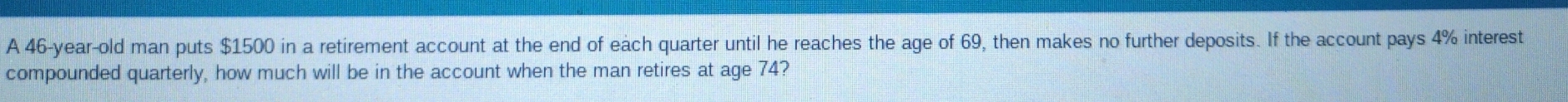 A 46-year-old man puts $1500 in a retirement account at the end of each quarter until he reaches the age of 69, then makes no further deposits. If the account pays 4% interest 
compounded quarterly, how much will be in the account when the man retires at age 74?