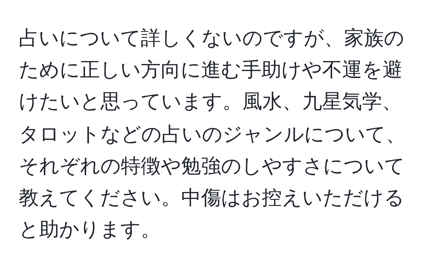 占いについて詳しくないのですが、家族のために正しい方向に進む手助けや不運を避けたいと思っています。風水、九星気学、タロットなどの占いのジャンルについて、それぞれの特徴や勉強のしやすさについて教えてください。中傷はお控えいただけると助かります。