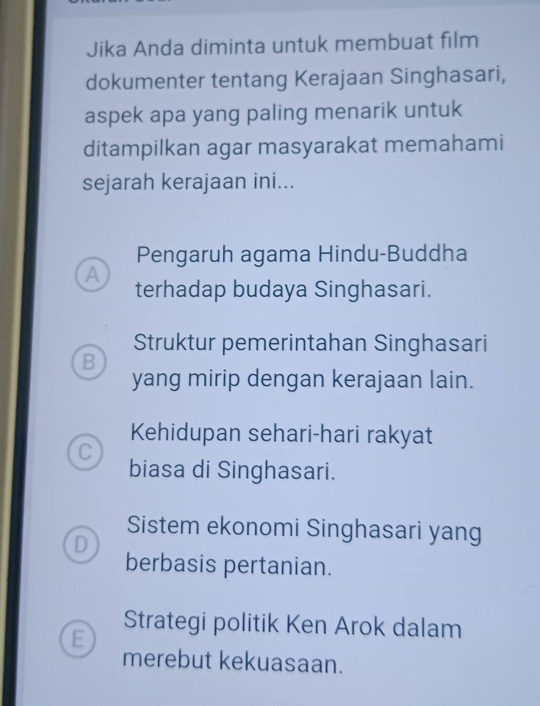 Jika Anda diminta untuk membuat film
dokumenter tentang Kerajaan Singhasari,
aspek apa yang paling menarik untuk
ditampilkan agar masyarakat memahami
sejarah kerajaan ini...
Pengaruh agama Hindu-Buddha
A
terhadap budaya Singhasari.
Struktur pemerintahan Singhasari
B
yang mirip dengan kerajaan lain.
Kehidupan sehari-hari rakyat
C
biasa di Singhasari.
Sistem ekonomi Singhasari yang
D
berbasis pertanian.
Strategi politik Ken Arok dalam
E
merebut kekuasaan.