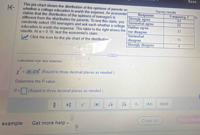 Save 
The pie chart shows the distribution of the opinions of parents on 
whether a college education is worth the expense. An econo 
claims that the distribution of the opinions of teenagers is 
different from the distribution for parents. To test this claim, y 
randomly select 195 teenagers and ask each whether a colle 
education is worth the expense. The table to the right shows 
results. At alpha =0.10 , test the economist's claim. 
Click the icon for the pie chart of the distribution. 
Carcuiate the lest Stausuc.
chi^2=45.476 (Round to three decimal places as needed.) 
Determine the P -value.
P= □ (Round to three decimal places as needed.)
 □ /□   □  □ /□   □° |□ | sqrt(□ ) sqrt[3](□ ) B_1 (1,1) More 
example Get more help - Clear all eml chec!