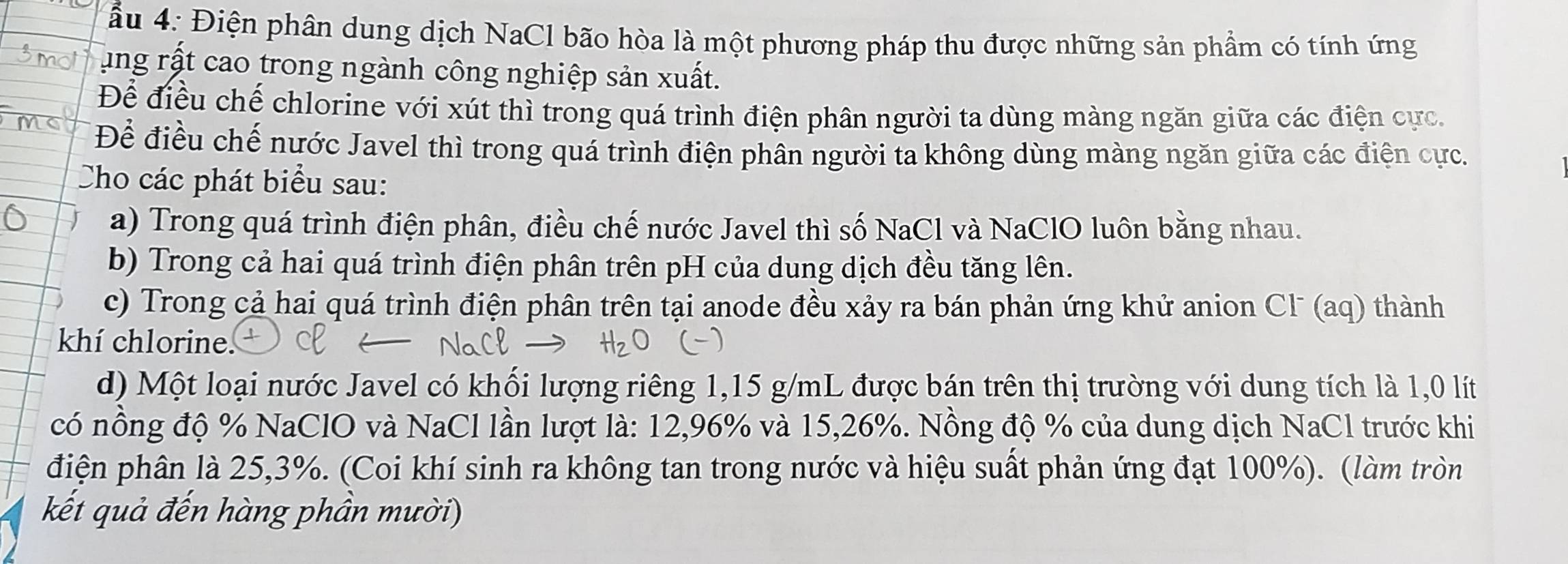 ầu 4: Điện phân dung dịch NaCl bão hòa là một phương pháp thu được những sản phầm có tính ứng 
ung rật cao trong ngành công nghiệp sản xuất. 
Để điều chế chlorine với xút thì trong quá trình điện phân người ta dùng màng ngăn giữa các điện cực, 
Để điều chế nước Javel thì trong quá trình điện phân người ta không dùng màng ngăn giữa các điện cực. 
Cho các phát biểu sau: 
a) Trong quá trình điện phân, điều chế nước Javel thì số NaCl và NaClO luôn bằng nhau. 
b) Trong cả hai quá trình điện phân trên pH của dung dịch đều tăng lên. 
c) Trong cả hai quá trình điện phân trên tại anode đều xảy ra bán phản ứng khử anion Cl (aq) thành 
khí chlorine. 
d) Một loại nước Javel có khối lượng riêng 1,15 g/mL được bán trên thị trường với dung tích là 1,0 lít
có nồng độ % NaClO và NaCl lần lượt là: 12, 96% và 15, 26%. Nồng độ % của dung dịch NaCl trước khi 
điện phân là 25, 3%. (Coi khí sinh ra không tan trong nước và hiệu suất phản ứng đạt 100%). (làm tròn 
kết quả đến hàng phần mười)