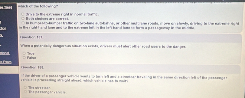 so Tree] which of the following?
Drive to the extreme right in normal traffic.
Both choices are correct.
In bumper-to-bumper traffic on two-lane autobahns, or other multilane roads, move on slowly, driving to the extreme right
ction in the right-hand lane and to the extreme left in the left-hand lane to form a passageway in the middle.
Question 187.
When a potentially dangerous situation exists, drivers must alert other road users to the danger.
ational True
False
:e Exam
Question 188.
If the driver of a passenger vehicle wants to turn left and a streetcar traveling in the same direction left of the passenger
vehicle is proceeding straight ahead, which vehicle has to wait?
The streetcar.
The passenger vehicle.