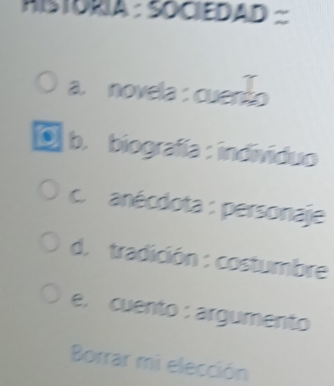 HSTÓRIA : SOCIEDAD
a. novela : cuento
O b. biografía : individuo
c. anécdota : personaje
d. tradición : costumbre
e, cuento : argumento
Borrar mi elección