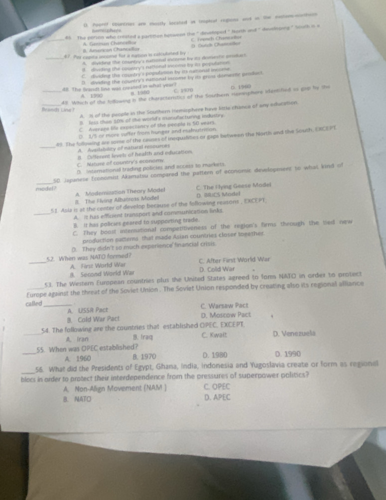D. Pooref countries are mostly located in tropical regions and in the eastern-northeen
hemisphere.
_
46  The person who created a partition between the “ developed " North and “ developing .” South is a
A. German Chancellor C. French Chansallor
B. American Chancellor D. Dutch Charicellor
_47. Por capita income for a nation is calculated by
A. dividing the country's national income by its domestic produst.
B. dividing the country's national income by its population
C. dividing the country's population by its national income
D. dividing the country's national income by its gross domestlc product
_48. The Brandt line was created in what year?
A. 1990 B. 1980 C. 1970 D. 1960
_48. Which of the following is the characteristics of the Southern Hemisphere identified as gap by the
Brands Line?
A. % of the people in the Southern Hemisphere have little chance of any education
9. less than 10% of the world's manufacturing industry.
C. Average life expectancy of the people is 50 vears.
D. 1/5 or more suffer from hunger and malnutrition
_
49. The following are some of the causes of inequalities or gaps between the North and the South, EXCEPT
A. Avsilability of natural resources
B. Different levels of health and education.
C. Nature of country's economy.
D. International trading policies and access to markets.
_
50. Japanese Economist Akamatsu compared the pattern of economic development to what kind of
model?
A. Modemization Theory Model C. The Flying Geese Model
B. The Flving Albatross Model D. BRICS Madel
_51. Asia is at the center of develop because of the following reasons , EKCEPT
A. It has efficient transport and communication links.
B. It has policies geared to supporting trade.
C. They boost international competitiveness of the region's firms through the tied new
production patterns that made Asian countries closer together.
D. They didn't so much experience financial crisis.
_
52. When was NATO formed?
A. First World War C. After First World War
B. Second World War D. Cold War
53. The Western European countries plus the United States agreed to form NATO in order to protect
Europe against the threat of the Soviet Union . The Soviet Union responded by creating also its regional alliance
called_  
A. USSR Pact C. Warsaw Pact
B. Cold War Pact D. Moscow Pact
_
54. The following are the countries that established OPEC. EXCEPT,
A. Iran B. Iraq C. Kwait D. Venezuela
_
55. When was OPEC established?
A. 1960 B. 1970 D. 1980 D. 1990
_56. What did the Presidents of Egypt, Ghana, India, Indonesia and Yugoslavia create or form as regional
blacs in order to protect their interdependence from the pressures of superpawer palitics?
A. Non-Align Movement (NAM ) C. OPEC
B. NATO D. APEC