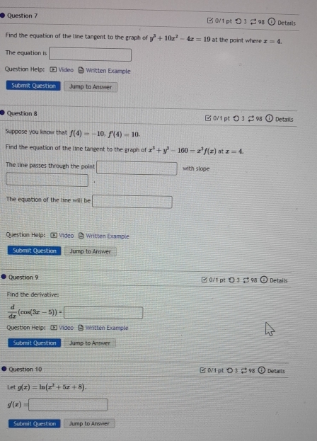 B0/1 pt つ 3 2 98 Details 
Find the equation of the line tangent to the graph of y^3+10x^2-4x=19 at the point where x=4. 
The equation is □ 
Question Help: * Vídeo θ Written Example 
Submit Question Jump to Answer 
Question 8 □0/1 pt > 3 2 98 Details 
Suppose you know that f(4)=-10, f'(4)=10. 
Find the equation of the line tangent to the graph of x^3+y^3-160=x^2f(x) at x=4. 
The line passes through the point □ with slope 
□ 
The equation of the line will be □ 
Question Help: * Video Written Example 
Submit Question Jump to Answer 
Question 9 B 0/1 pt O 3 □ 98 Details 
Find the derivative:
 d/dx (cos (3x-5))=□
Question Help: - Video - Written Example 
Submit Question Jump to Answer 
Question 10 0/1 pt 〇 3 , 98 (+) Details 
Let g(x)=ln (x^2+5x+8).
g'(x)=□
Submit Question Jurmp to Answer