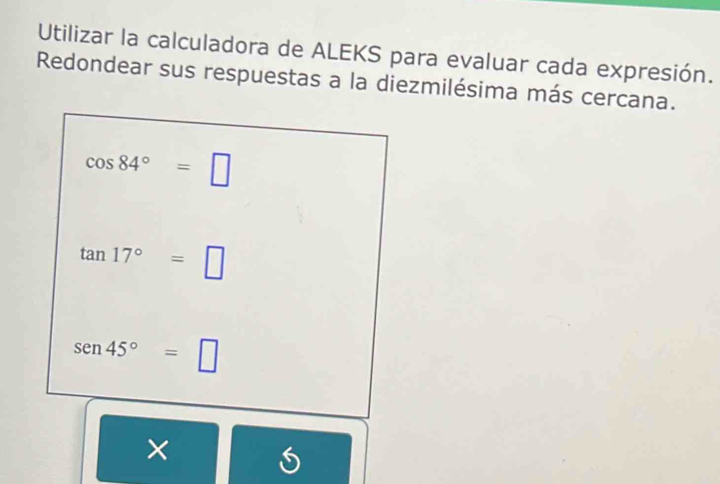 Utilizar la calculadora de ALEKS para evaluar cada expresión. 
Redondear sus respuestas a la diezmilésima más cercana.
cos 84°=□
tan 17°=□
sen 45°=□
×