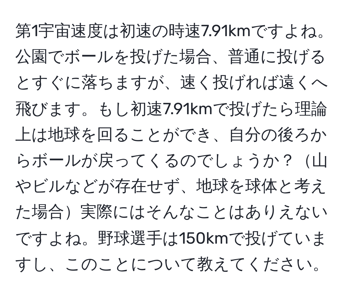 第1宇宙速度は初速の時速7.91kmですよね。公園でボールを投げた場合、普通に投げるとすぐに落ちますが、速く投げれば遠くへ飛びます。もし初速7.91kmで投げたら理論上は地球を回ることができ、自分の後ろからボールが戻ってくるのでしょうか？山やビルなどが存在せず、地球を球体と考えた場合実際にはそんなことはありえないですよね。野球選手は150kmで投げていますし、このことについて教えてください。