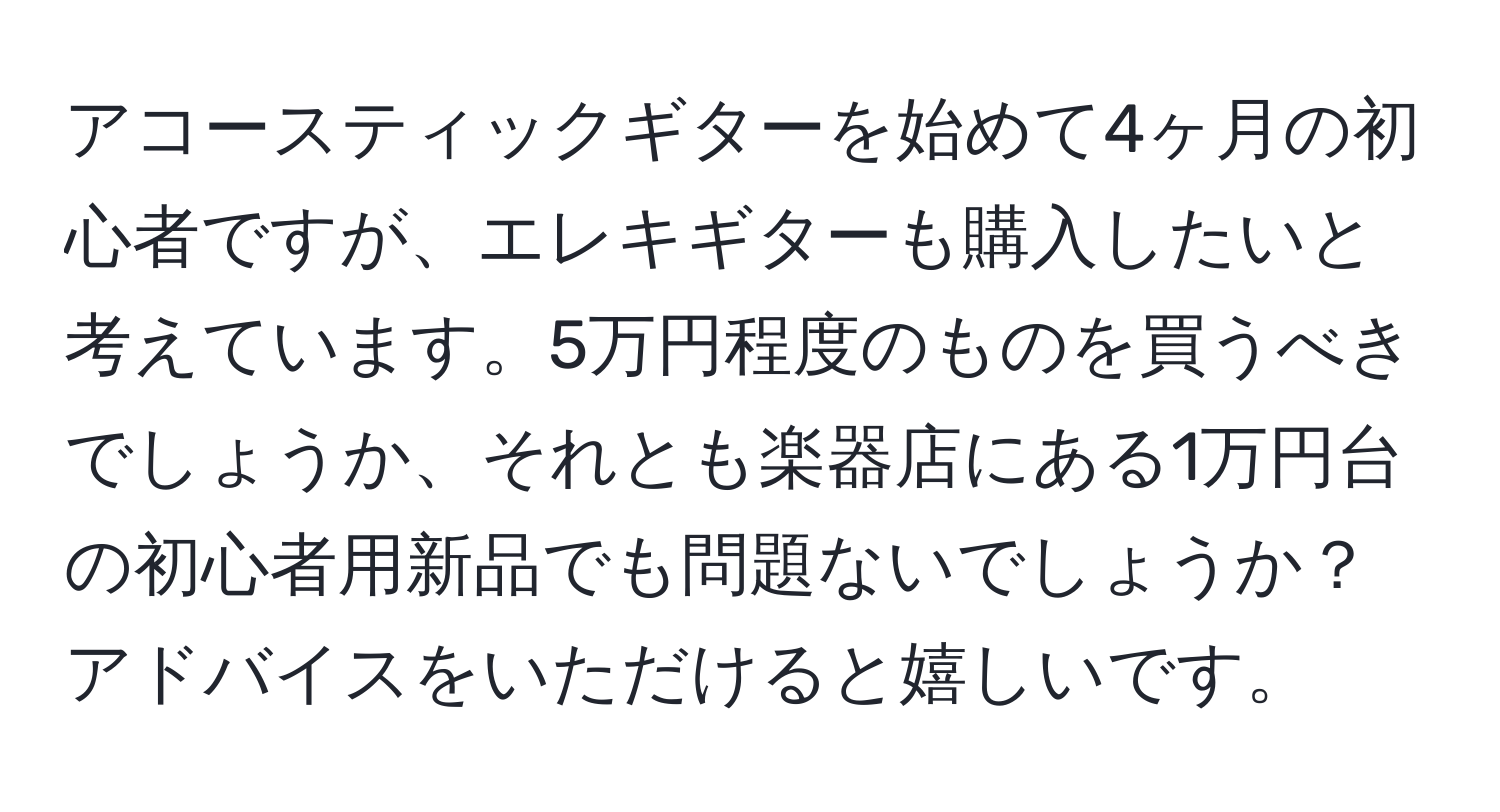 アコースティックギターを始めて4ヶ月の初心者ですが、エレキギターも購入したいと考えています。5万円程度のものを買うべきでしょうか、それとも楽器店にある1万円台の初心者用新品でも問題ないでしょうか？アドバイスをいただけると嬉しいです。