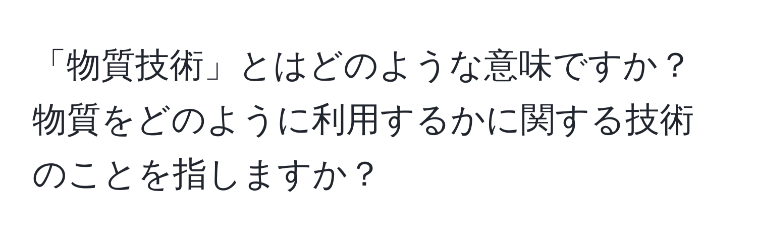 「物質技術」とはどのような意味ですか？物質をどのように利用するかに関する技術のことを指しますか？