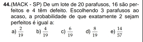 44.(MACK - SP) De um lote de 20 parafusos, 16 são per-
feitos e 4 têm defeito. Escolhendo 3 parafusos ao
acaso, a probabilidade de que exatamente 2 sejam
perfeitos é igual a:
a)  2/19  b)  4/19  c)  6/19  d)  8/19  e)  14/57 