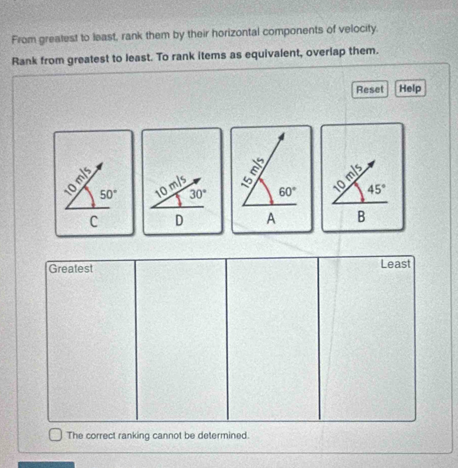 From greatest to least, rank them by their horizontal components of velocity. 
Rank from greatest to least. To rank items as equivalent, overlap them. 
Reset Help
m/s
É 50° 10 30°
60°
10m/s
45°
C
D
A 
B 
Greatest Least 
The correct ranking cannot be determined.