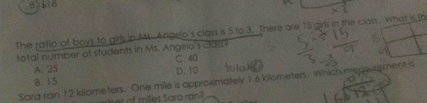 B) $18
The ratio of boys to girls in Ms. Angelo's class is 5 to 3. There are 15 girls in the class. What is th
total number of students in Ms. Angelo's class?
C. 40
A. 25 D. 10
Sara ran 12 kilometers. One mile is approximately 1.6 kilometers. Which measurement is
B. 15
her of miles Sara ran?