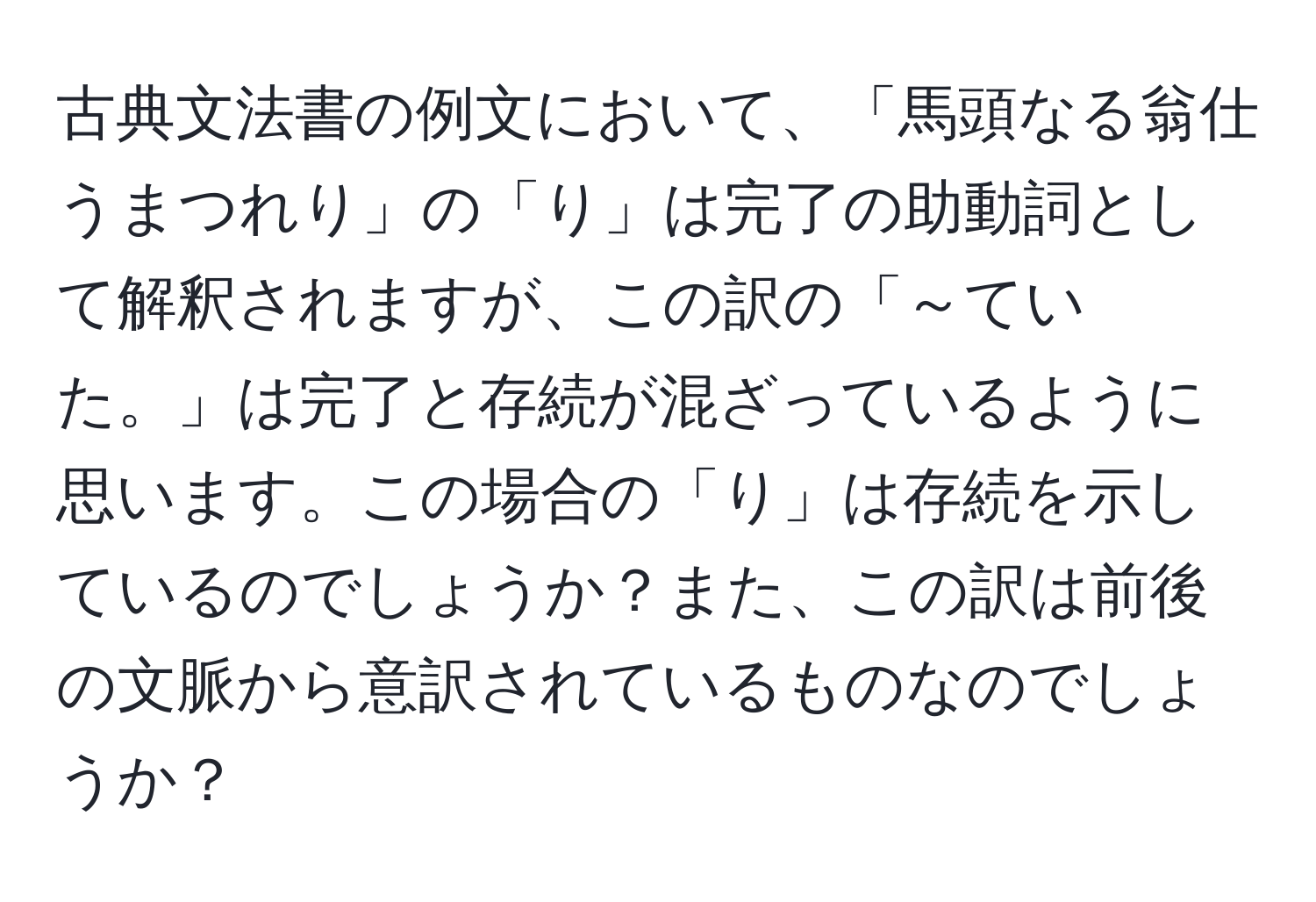 古典文法書の例文において、「馬頭なる翁仕うまつれり」の「り」は完了の助動詞として解釈されますが、この訳の「～ていた。」は完了と存続が混ざっているように思います。この場合の「り」は存続を示しているのでしょうか？また、この訳は前後の文脈から意訳されているものなのでしょうか？