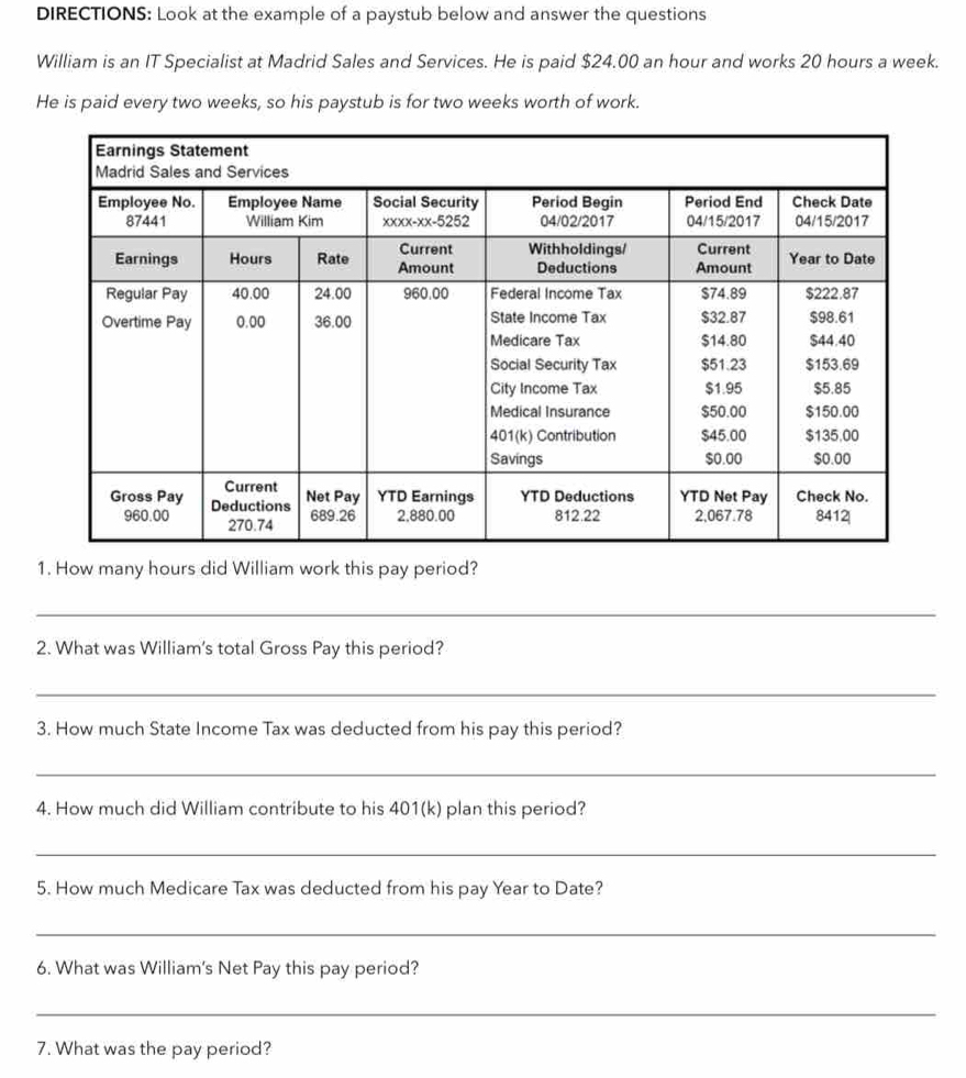 DIRECTIONS: Look at the example of a paystub below and answer the questions 
William is an IT Specialist at Madrid Sales and Services. He is paid $24.00 an hour and works 20 hours a week. 
He is paid every two weeks, so his paystub is for two weeks worth of work. 
1. How many hours did William work this pay period? 
_ 
2. What was William's total Gross Pay this period? 
_ 
3. How much State Income Tax was deducted from his pay this period? 
_ 
4. How much did William contribute to his 401(k) plan this period? 
_ 
5. How much Medicare Tax was deducted from his pay Year to Date? 
_ 
6. What was William's Net Pay this pay period? 
_ 
7. What was the pay period?