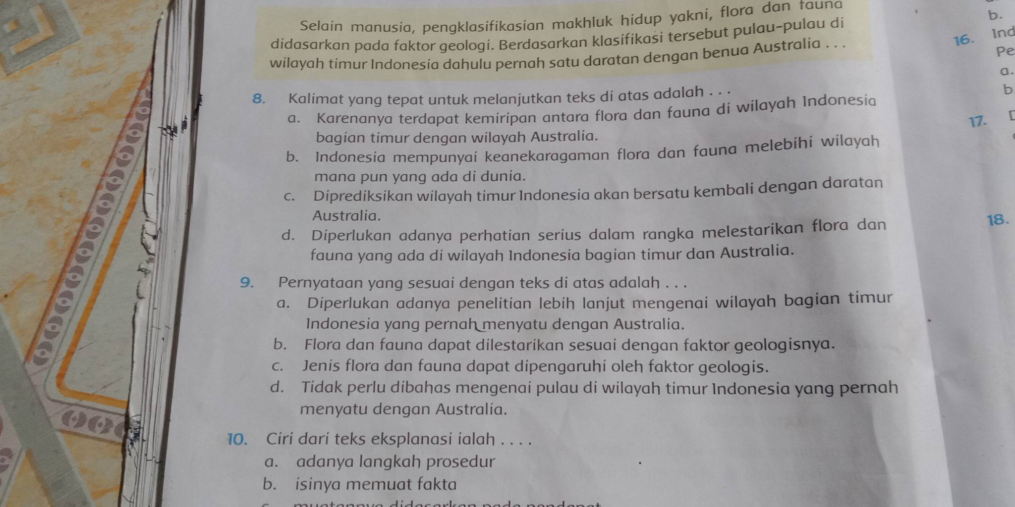 Selain manusia, pengklasifikasian makhluk hidup yakni, flora dan tauna
b.
didasarkan pada faktor geologi. Berdasarkan klasifikasi tersebut pulau-pulau di
wilayah timur Indonesia dahulu pernah satu daratan dengan benua Australia . . .
16. Ind
Pe
a.
8. Kalimat yang tepat untuk melanjutkan teks di atas adalah . . .
b
a. Karenanya terdapat kemiripan antara flora dan fauna di wilayah Indonesia
17.
bagian timur dengan wilayah Australia.
b. Indonesia mempunyai keanekaragaman flora dan fauna melebihi wilayah
mana pun yang ada di dunia.
c. Diprediksikan wilayah timur Indonesia akan bersatu kembali dengan daratan
Australia.
d. Díperlukan adanya perhatian seríus dalam rangka melestarikan flora dan
18.
kp
fauna yang ada di wilayah Indonesia bagian timur dan Australia.
9. Pernyataan yang sesuaí dengan teks di atas adalah . . .
a. Diperlukan adanya penelitian lebih lanjut mengenai wilayah bagian timur
Indonesia yang pernah menyatu dengan Australia.
b. Flora dan fauna dapat dilestarikan sesuai dengan faktor geologisnya.
c. Jenis flora dan fauna dapat dipengaruhi oleh faktor geologis.
d. Tidak perlu dibahas mengenai pulau di wilayah timur Indonesia yang pernah
menyatu dengan Australia.
10. Ciri dari teks eksplanasi ialah . . . .
a. adanya langkah prosedur
b. isinya memuat fakta