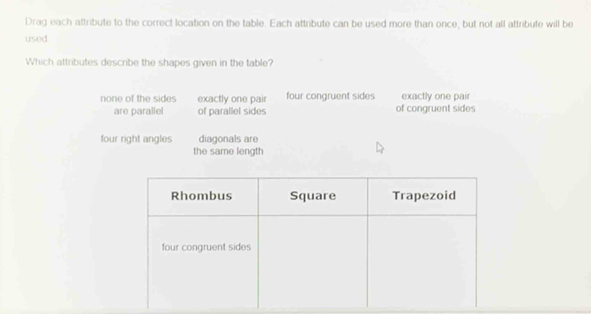 Drag each attribute to the correct location on the table. Each attribute can be used more than once, but not all attribute will be
used
Which attributes describe the shapes given in the table?
none of the sides exactly one pair four congruent sides exactly one pair
are parallel of parallel sides of congruent sides
four right angles diagonals are
the same length