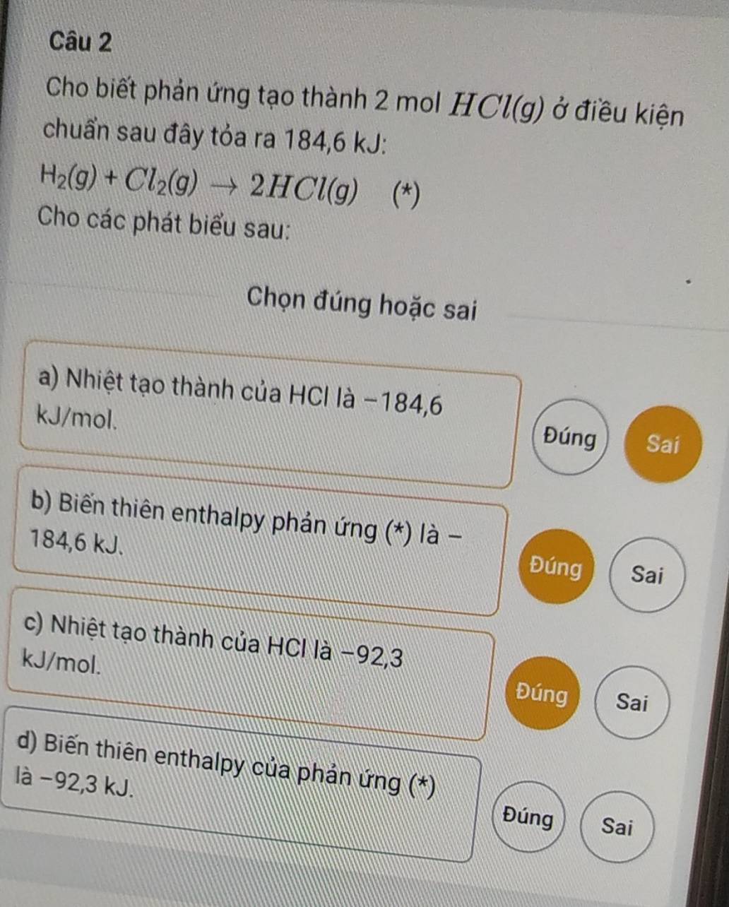 Cho biết phản ứng tạo thành 2 mol H C (g) ở điều kiện
chuẩn sau đây tỏa ra 184, 6 kJ :
H_2(g)+Cl_2(g)to 2HCl(g) (*)
Cho các phát biểu sau:
Chọn đúng hoặc sai
a) Nhiệt tạo thành của HCI là −184, 6
kJ/mol.
Đúng Sai
b) Biến thiên enthalpy phản ứng (*) là -
184,6 kJ.
Đúng Sai
c) Nhiệt tạo thành của HCl là −92, 3
kJ/mol.
Đúng Sai
d) Biến thiên enthalpy của phản ứng (*)
là −92, 3 kJ.
Đúng Sai