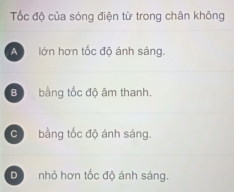 Tốc độ của sóng điện từ trong chân không
A lớn hơn tốc độ ánh sáng.
Bộ bằng tốc độ âm thanh.
C bằng tốc độ ánh sáng.
D a nhỏ hơn tốc độ ánh sáng.