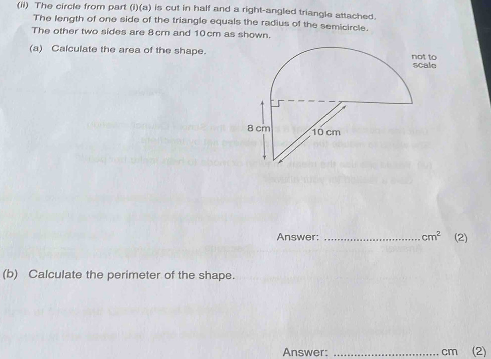 (ii) The circle from part (i)(a) is cut in half and a right-angled triangle attached. 
The length of one side of the triangle equals the radius of the semicircle. 
The other two sides are 8cm and 10cm as shown. 
(a) Calculate the area of the shape. 
Answer: _ cm^2 (2) 
(b) Calculate the perimeter of the shape. 
Answer: _ cm (2)