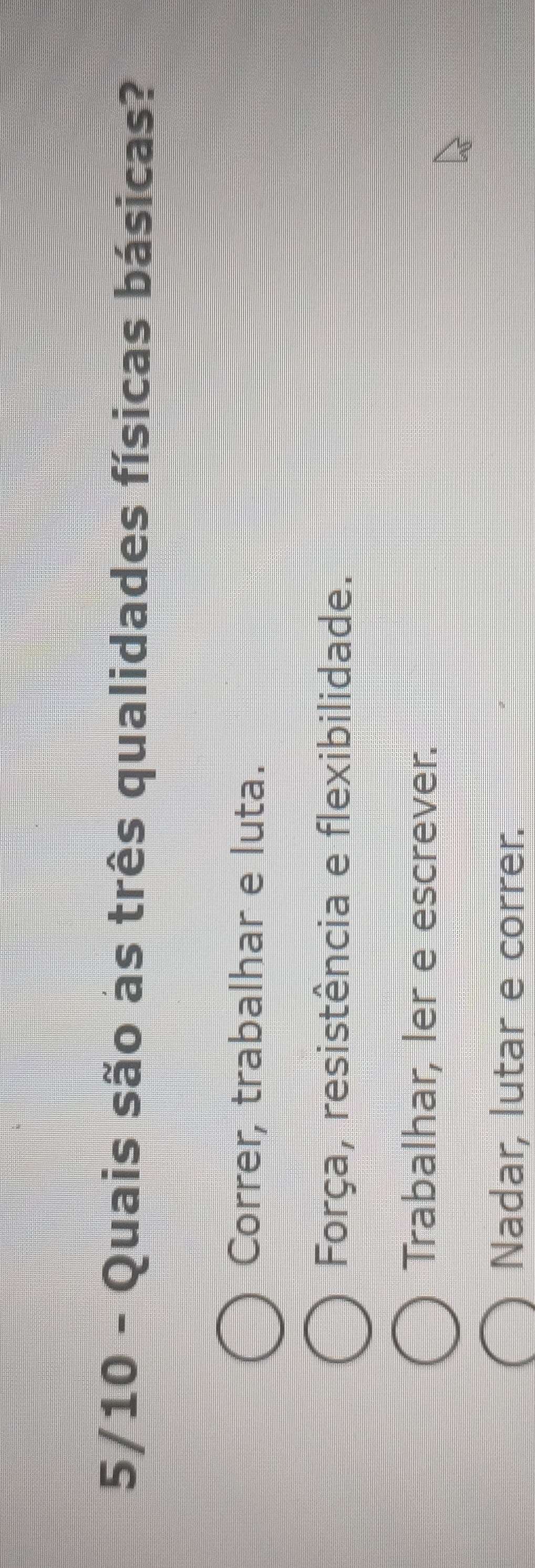 5/10 - Quais são as três qualidades físicas básicas?
Correr, trabalhar e luta.
Força, resistência e flexibilidade.
Trabalhar, ler e escrever.
Nadar, lutar e correr.