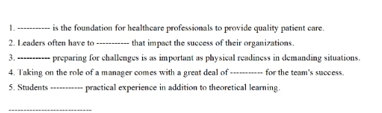 1._ is the foundation for healthcare professionals to provide quality patient care. 
2. Leaders often have to _that impact the success of their organizations. 
3._ preparing for challenges is as important as physical readiness in demanding situations. 
4. Taking on the role of a manager comes with a great deal of _for the team's success. 
5. Students _practical experience in addition to theoretical learning. 
_