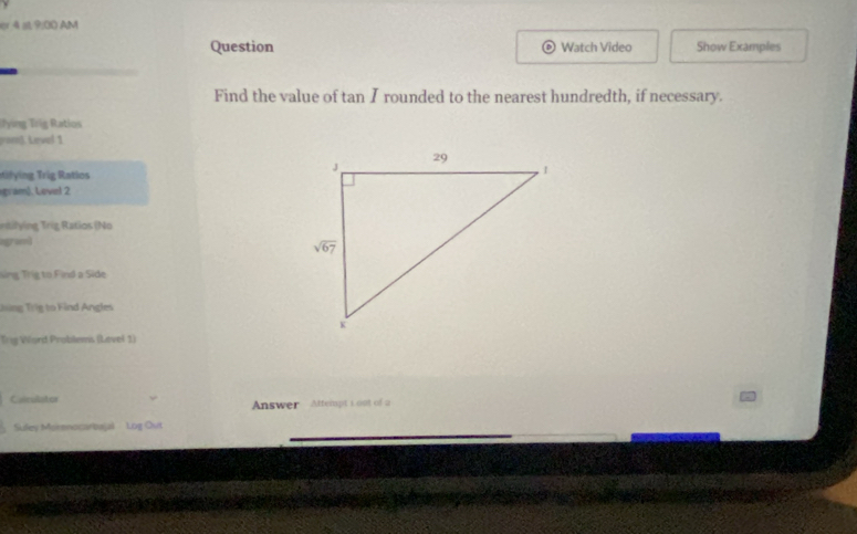 er 4 at 9:00 AM
Question Watch Video Show Examples
Find the value of tan I rounded to the nearest hundredth, if necessary.
Tying Trig Ratios
gon]. Level 1
gram). Level 2
Trti n g  r    atios (No
a
Sng Trg to Find a Side
ing Trig to Find Angles
Trig Word Problems (Level 1)
Caiculator
Answer Attempt 1 out of a
_
Suley Mokmnocartujal  Log Out