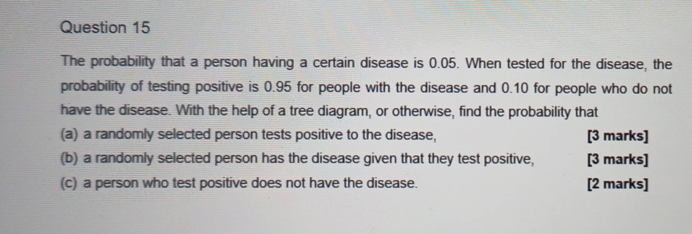 The probability that a person having a certain disease is 0.05. When tested for the disease, the 
probability of testing positive is 0.95 for people with the disease and 0.10 for people who do not 
have the disease. With the help of a tree diagram, or otherwise, find the probability that 
(a) a randomly selected person tests positive to the disease, [3 marks] 
(b) a randomly selected person has the disease given that they test positive, [3 marks] 
(c) a person who test positive does not have the disease. [2 marks]