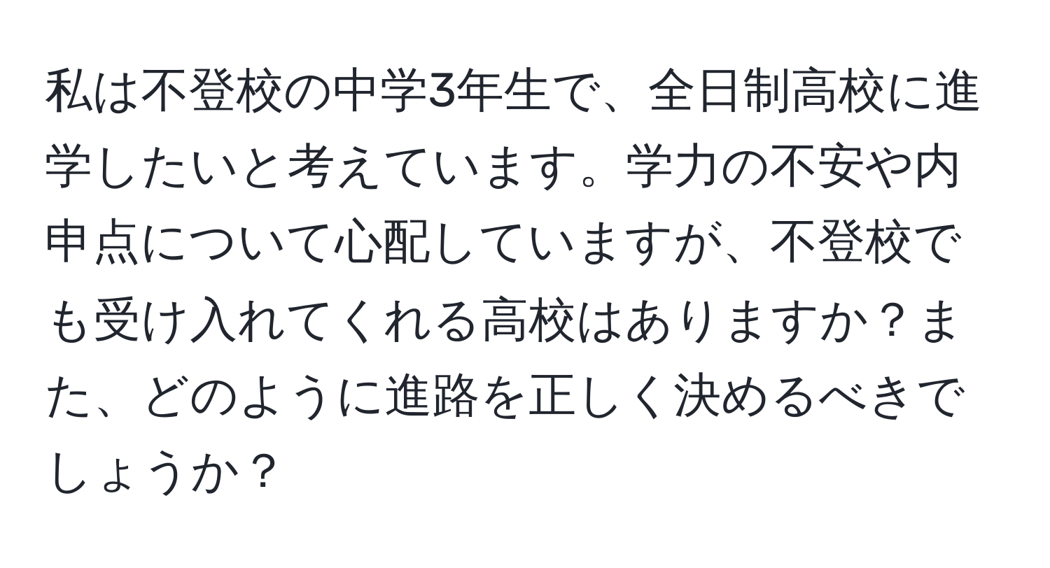 私は不登校の中学3年生で、全日制高校に進学したいと考えています。学力の不安や内申点について心配していますが、不登校でも受け入れてくれる高校はありますか？また、どのように進路を正しく決めるべきでしょうか？