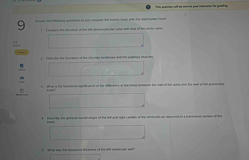 This question will be sent to your instructor for grading. 
9 Answer the following questions as you compare the human heart with the mammalian heart 
1. Compare the structure of the left atrioventricular valve with that of the aortic valve. 
0 9
points 
Siapped 
2. Describe the functions of the chordae tendineae and the papillary muscles. 
Print 
3. What is the functional significance of the difference in thickness between the wall of the aorta and the wall of the pulmonary 
trunk? 
References 
4 Describe the general overall shape of the left and right cavities of the ventricles as observed in a transverse section of the 
heart. 
5. What was the measured thickness of the left ventricular wall?