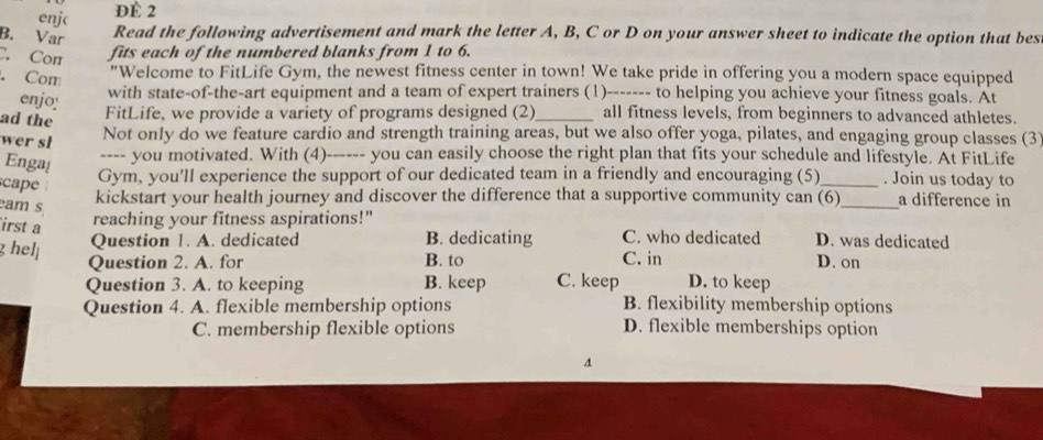 enjc
Đè 2
B. Var Read the following advertisement and mark the letter A, B, C or D on your answer sheet to indicate the option that bes
C. Cor fits each of the numbered blanks from 1 to 6.
. Com
"Welcome to FitLife Gym, the newest fitness center in town! We take pride in offering you a modern space equipped
enjo with state-of-the-art equipment and a team of expert trainers (1)------- to helping you achieve your fitness goals. At
ad the
FitLife, we provide a variety of programs designed (2)_ all fitness levels, from beginners to advanced athletes.
wer sl
Not only do we feature cardio and strength training areas, but we also offer yoga, pilates, and engaging group classes (3
Enga
---- you motivated. With (4)------ you can easily choose the right plan that fits your schedule and lifestyle. At FitLife
cape
Gym, you'll experience the support of our dedicated team in a friendly and encouraging (5)_ . Join us today to
eam s
kickstart your health journey and discover the difference that a supportive community can (6)_ a difference in
irst a
reaching your fitness aspirations!"
g helj
Question 1. A. dedicated B. dedicating C. who dedicated D. was dedicated
Question 2. A. for B. to C. in D. on
Question 3. A. to keeping B. keep C. keep D. to keep
Question 4. A. flexible membership options B. flexibility membership options
C. membership flexible options D. flexible memberships option
A