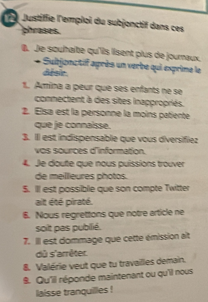 Justifie l'emploi du subjonctif dans ces 
phrases. 
0. Je souhaîte qu'iis lisent plus de journaux. 
Subjonctif après un verbe qui exprime le 
disir. 
1. Amina a peur que ses enfants ne se 
connectent à des sites inappropriés. 
2. Elsa est la personne la moins patiente 
que je connaisse. 
3. Il est indispensable que vous diversifiez 
vos sources d'information. 
4. Je doute que nous puissions trouver 
de meilleures photos. 
5. Ill est possible que son compte Twitter 
ait été piraté. 
6. Nous regrettons que notre article ne 
soit pas publié. 
7. IIl est dommage que cette émission ait 
dû s'arrêter. 
8. Valérie veut que tu travailles demain. 
9. Qu'il réponde maintenant ou qu'il nous 
laisse tranquillles !