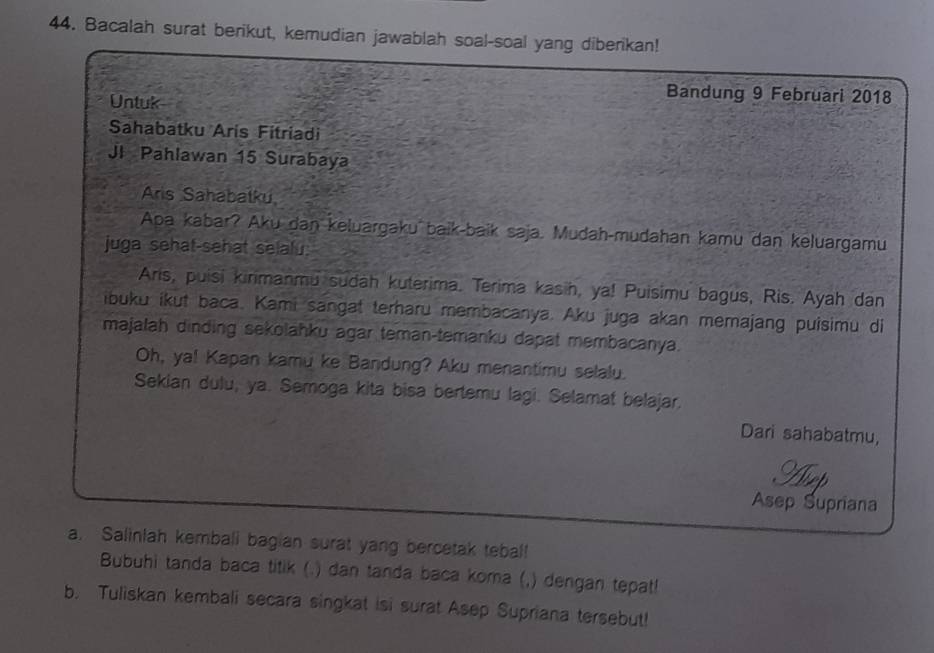 Bacalah surat berikut, kemudian jawablah soal-soal yang diberikan! 
Untuk 
Bandung 9 Februari 2018 
Sahabatku Aris Fitriadi 
JI Pahlawan 15 Surabaya 
Aris Sahabatku 
Apa kabar? Aku dan keluargaku baik-baïk saja. Mudah-mudahan kamu dan keluargamu 
juga sehat-sehat selalu. 
Aris, puisi kinimanmu sudah kuterima. Terima kasih, ya! Puisimu bagus, Ris. Ayah dan 
ibuku ikut baca. Kami sangat terharu membacanya. Aku juga akan memajang puisimu di 
majalah dinding sekolahku agar teman-temanku dapat membacanya. 
Oh, ya! Kapan kamu ke Bandung? Aku menantimu selalu. 
Sekian dulu, ya. Semoga kita bisa bertemu lagi. Selamat belajar. 
Dari sahabatmu, 
9 
Asep Supriana 
a. Salinlah kemball bagian surat yang bercetak tebal 
Bubuhi tanda baca titik (.) dan tanda baca koma (,) dengan tepat! 
b. Tuliskan kembali secara singkat isi surat Asep Supriana tersebut!