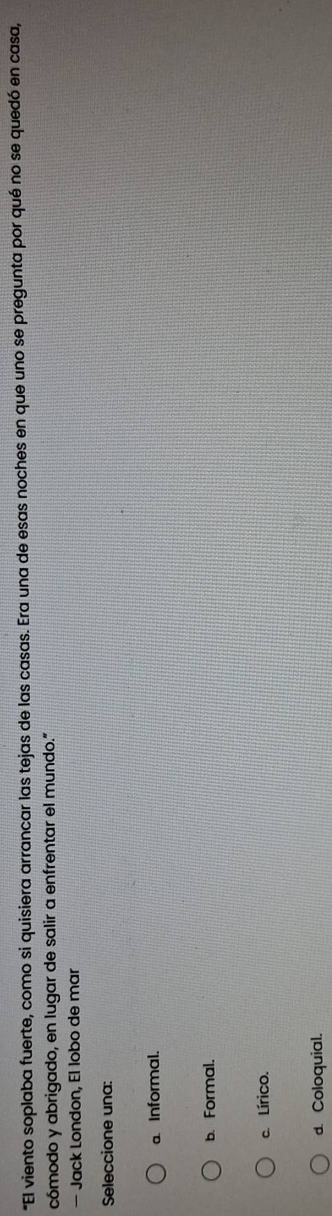 "El viento soplaba fuerte, como si quisiera arrancar las tejas de las casas. Era una de esas noches en que uno se pregunta por qué no se quedó en casa,
cómodo y abrigado, en lugar de salir a enfrentar el mundo."
— Jack London, El lobo de mar
Seleccione una:
a. Informal.
b. Formal.
c. Lírico.
d. Coloquial.