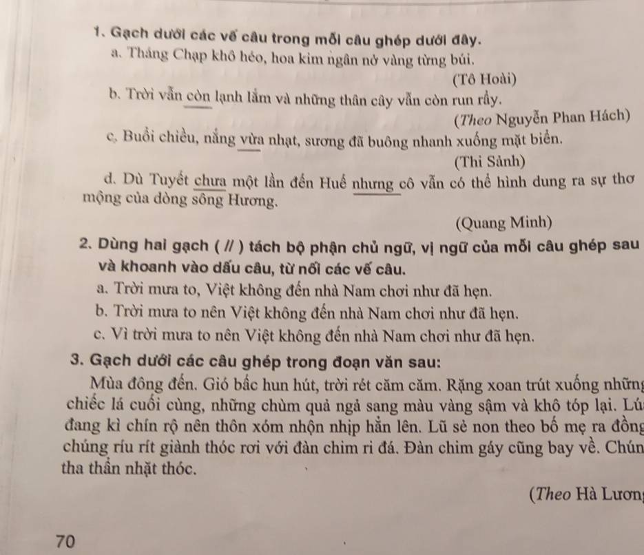 Gạch dưới các vế câu trong mỗi câu ghép dưới đây. 
a. Tháng Chạp khô héo, hoa kim ngân nở vàng từng búi. 
(Tô Hoài) 
b. Trời vẫn còn lạnh lắm và những thân cây vẫn còn run rầy. 
(Theo Nguyễn Phan Hách) 
c. Buổi chiều, nắng vừa nhạt, sương đã buông nhanh xuống mặt biển. 
(Thi Sảnh) 
d. Dù Tuyết chưa một lần đến Huế nhưng cô vẫn có thể hình dung ra sự thơ 
mộng của dòng sông Hương. 
(Quang Minh) 
2. Dùng hai gạch ( // ) tách bộ phận chủ ngữ, vị ngữ của mỗi câu ghép sau 
và khoanh vào dấu câu, từ nối các vế câu. 
a. Trời mưa to, Việt không đến nhà Nam chơi như đã hẹn. 
b. Trời mưa to nên Việt không đến nhà Nam chơi như đã hẹn. 
c. Vì trời mưa to nên Việt không đến nhà Nam chơi như đã hẹn. 
3. Gạch dưới các câu ghép trong đoạn văn sau: 
Mùa đông đến. Gió bắc hun hút, trời rét căm căm. Rặng xoan trút xuống những 
chiếc lá cuối cùng, những chùm quả ngả sang màu vàng sậm và khô tóp lại. Lú 
đang kì chín rộ nên thôn xóm nhộn nhịp hẳn lên. Lũ sẻ non theo bố mẹ ra đồng 
chúng ríu rít giành thóc rơi với đàn chim ri đá. Đàn chim gáy cũng bay về. Chún 
tha thần nhặt thóc. 
Theo Hà Lươn 
70