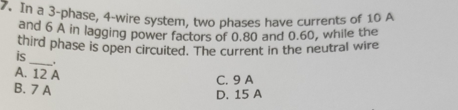 In a 3 -phase, 4 -wire system, two phases have currents of 10 A
and 6 A in lagging power factors of 0.80 and 0.60, while the
_
third phase is open circuited. The current in the neutral wire
is
.
A. 12 A
C. 9 A
B. 7 A
D. 15 A